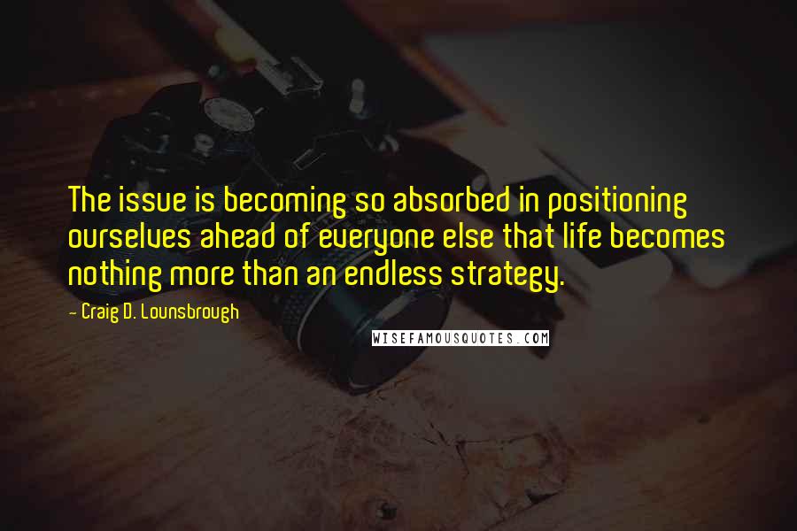 Craig D. Lounsbrough Quotes: The issue is becoming so absorbed in positioning ourselves ahead of everyone else that life becomes nothing more than an endless strategy.