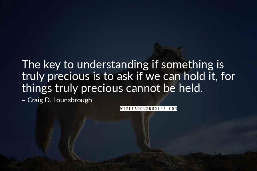 Craig D. Lounsbrough Quotes: The key to understanding if something is truly precious is to ask if we can hold it, for things truly precious cannot be held.