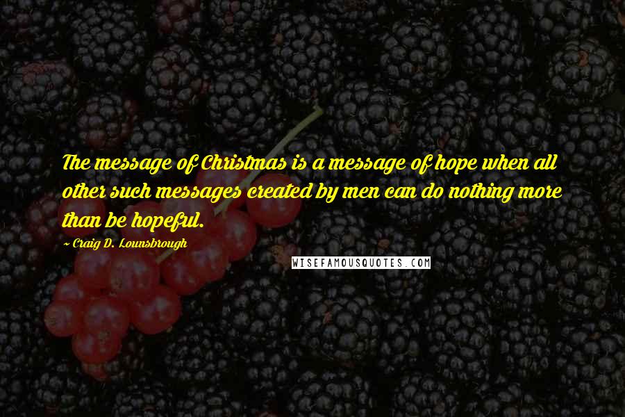 Craig D. Lounsbrough Quotes: The message of Christmas is a message of hope when all other such messages created by men can do nothing more than be hopeful.