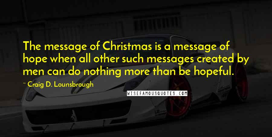 Craig D. Lounsbrough Quotes: The message of Christmas is a message of hope when all other such messages created by men can do nothing more than be hopeful.