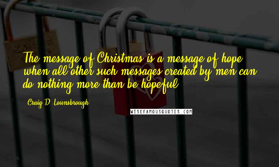 Craig D. Lounsbrough Quotes: The message of Christmas is a message of hope when all other such messages created by men can do nothing more than be hopeful.