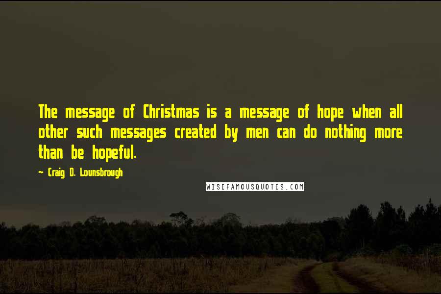 Craig D. Lounsbrough Quotes: The message of Christmas is a message of hope when all other such messages created by men can do nothing more than be hopeful.