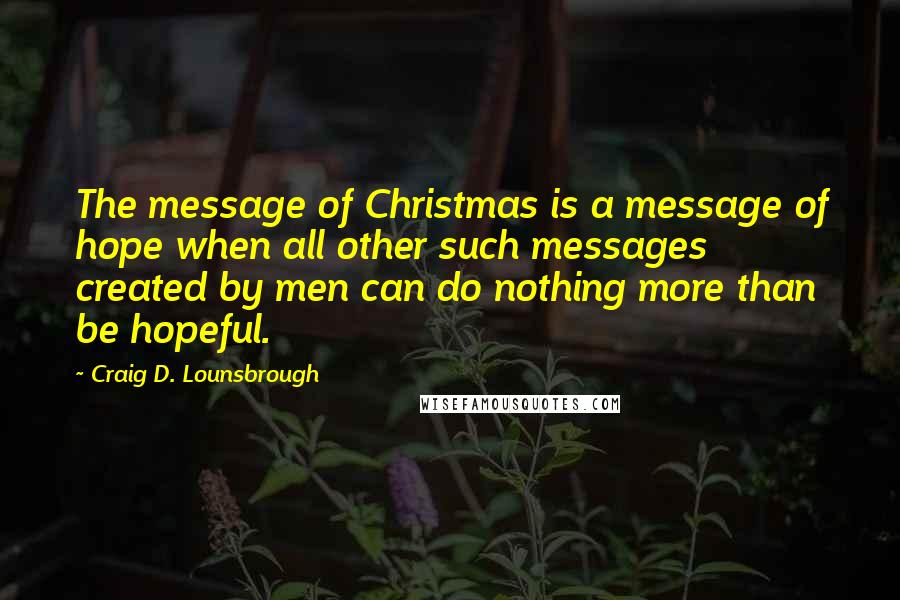 Craig D. Lounsbrough Quotes: The message of Christmas is a message of hope when all other such messages created by men can do nothing more than be hopeful.