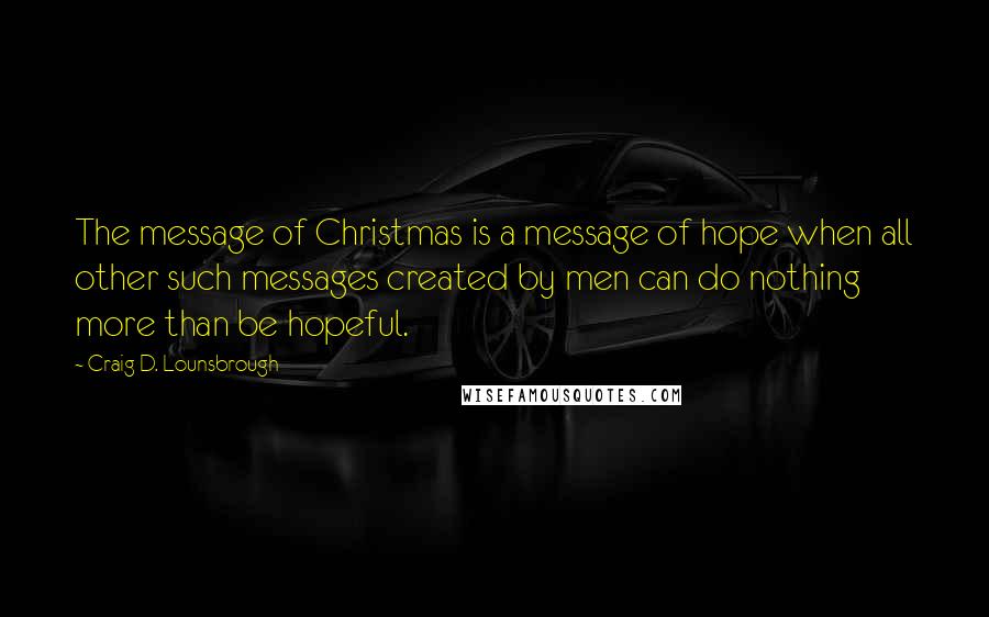 Craig D. Lounsbrough Quotes: The message of Christmas is a message of hope when all other such messages created by men can do nothing more than be hopeful.