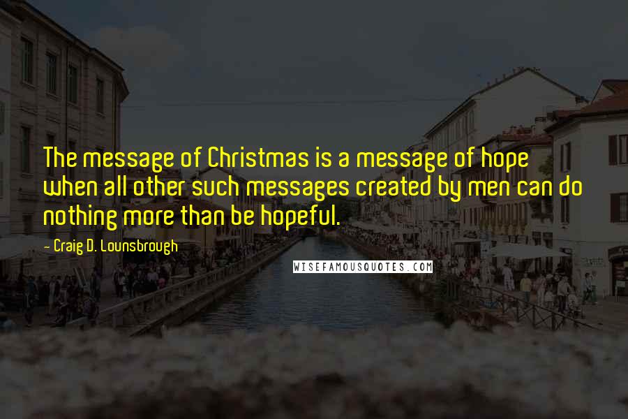 Craig D. Lounsbrough Quotes: The message of Christmas is a message of hope when all other such messages created by men can do nothing more than be hopeful.