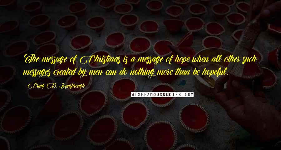 Craig D. Lounsbrough Quotes: The message of Christmas is a message of hope when all other such messages created by men can do nothing more than be hopeful.