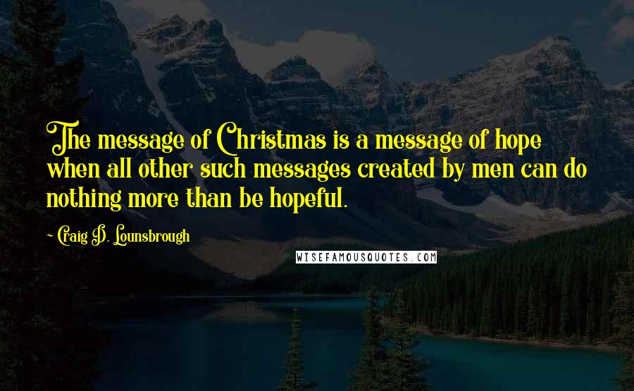 Craig D. Lounsbrough Quotes: The message of Christmas is a message of hope when all other such messages created by men can do nothing more than be hopeful.