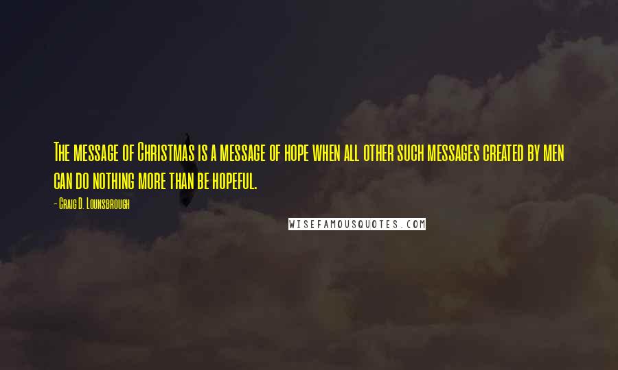 Craig D. Lounsbrough Quotes: The message of Christmas is a message of hope when all other such messages created by men can do nothing more than be hopeful.