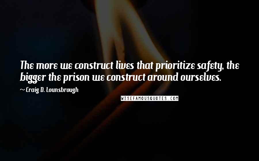 Craig D. Lounsbrough Quotes: The more we construct lives that prioritize safety, the bigger the prison we construct around ourselves.