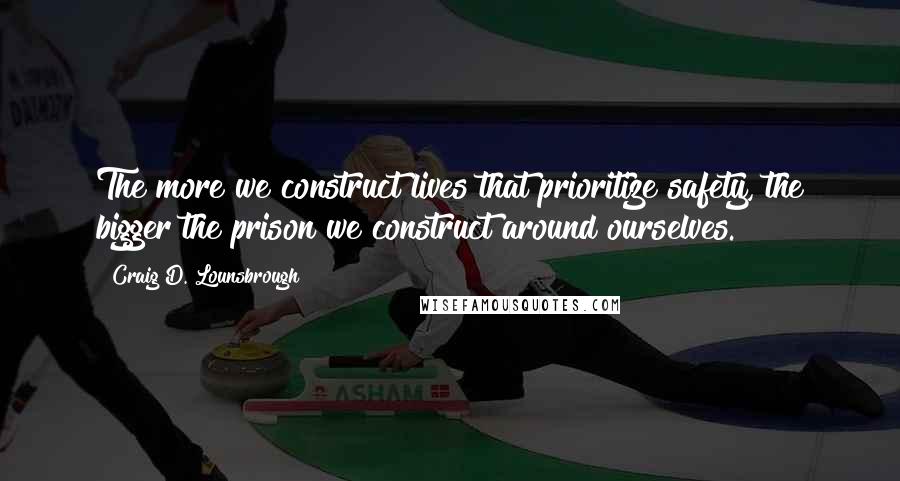 Craig D. Lounsbrough Quotes: The more we construct lives that prioritize safety, the bigger the prison we construct around ourselves.