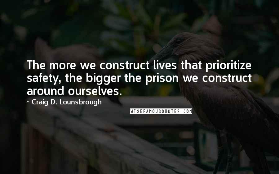 Craig D. Lounsbrough Quotes: The more we construct lives that prioritize safety, the bigger the prison we construct around ourselves.