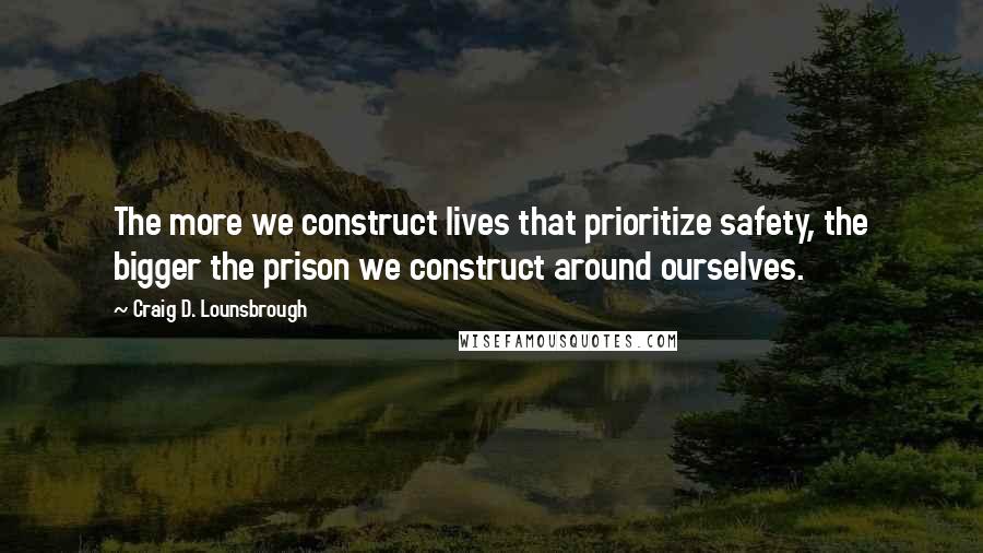 Craig D. Lounsbrough Quotes: The more we construct lives that prioritize safety, the bigger the prison we construct around ourselves.