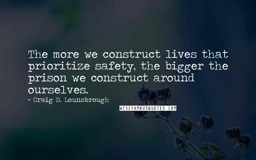 Craig D. Lounsbrough Quotes: The more we construct lives that prioritize safety, the bigger the prison we construct around ourselves.