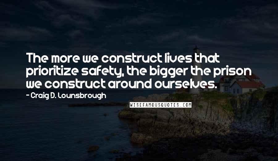 Craig D. Lounsbrough Quotes: The more we construct lives that prioritize safety, the bigger the prison we construct around ourselves.