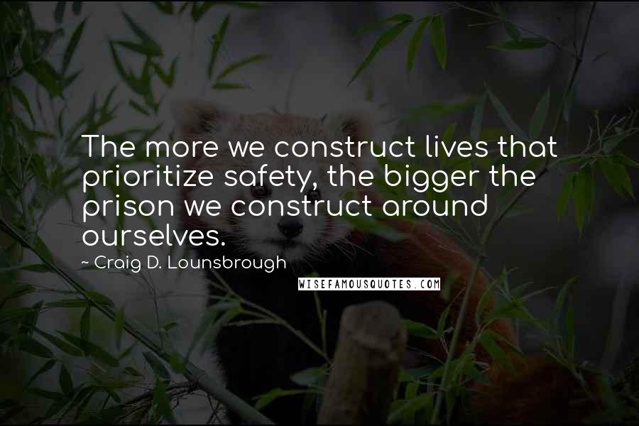 Craig D. Lounsbrough Quotes: The more we construct lives that prioritize safety, the bigger the prison we construct around ourselves.