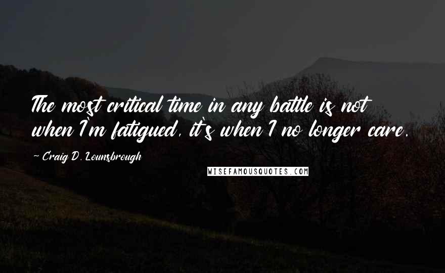 Craig D. Lounsbrough Quotes: The most critical time in any battle is not when I'm fatigued, it's when I no longer care.