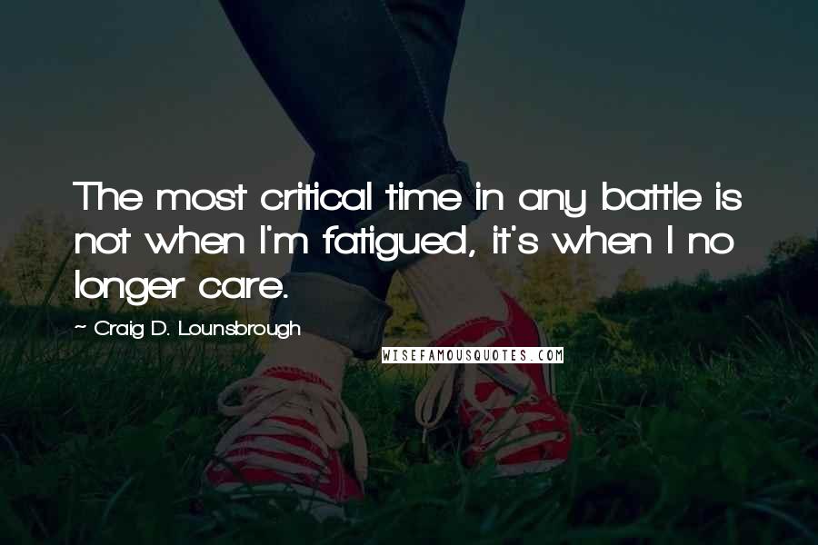 Craig D. Lounsbrough Quotes: The most critical time in any battle is not when I'm fatigued, it's when I no longer care.