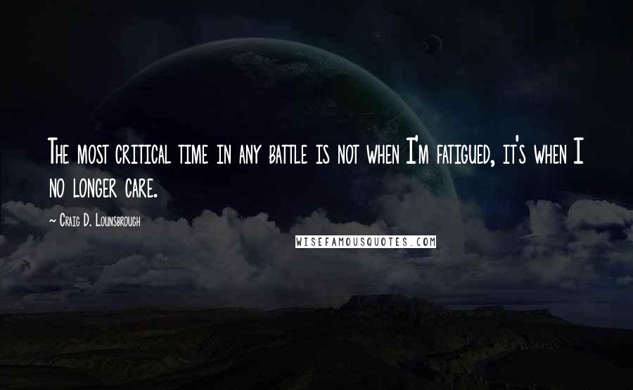 Craig D. Lounsbrough Quotes: The most critical time in any battle is not when I'm fatigued, it's when I no longer care.