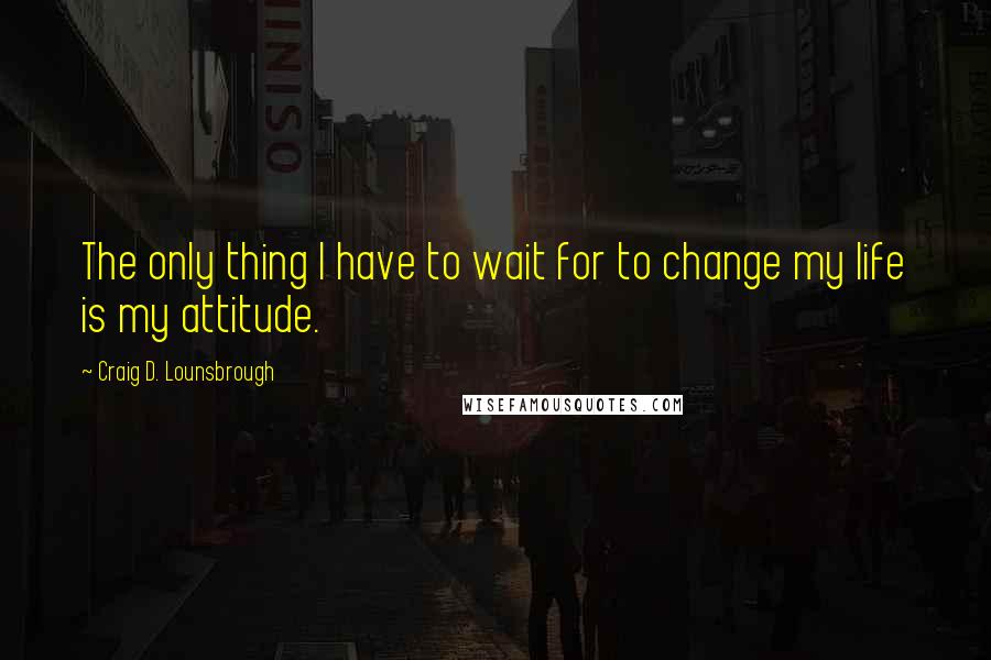 Craig D. Lounsbrough Quotes: The only thing I have to wait for to change my life is my attitude.