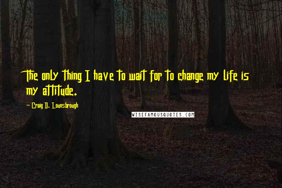 Craig D. Lounsbrough Quotes: The only thing I have to wait for to change my life is my attitude.