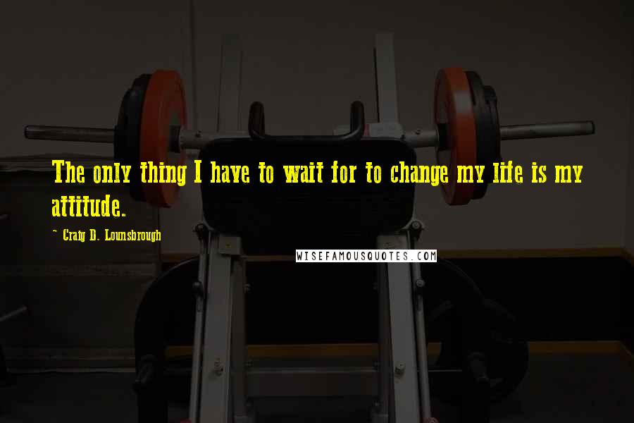 Craig D. Lounsbrough Quotes: The only thing I have to wait for to change my life is my attitude.