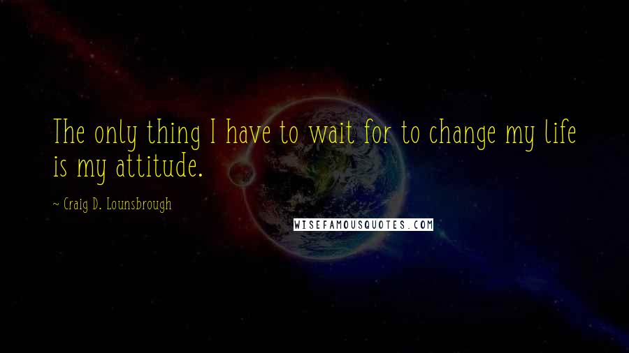 Craig D. Lounsbrough Quotes: The only thing I have to wait for to change my life is my attitude.