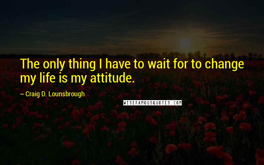 Craig D. Lounsbrough Quotes: The only thing I have to wait for to change my life is my attitude.