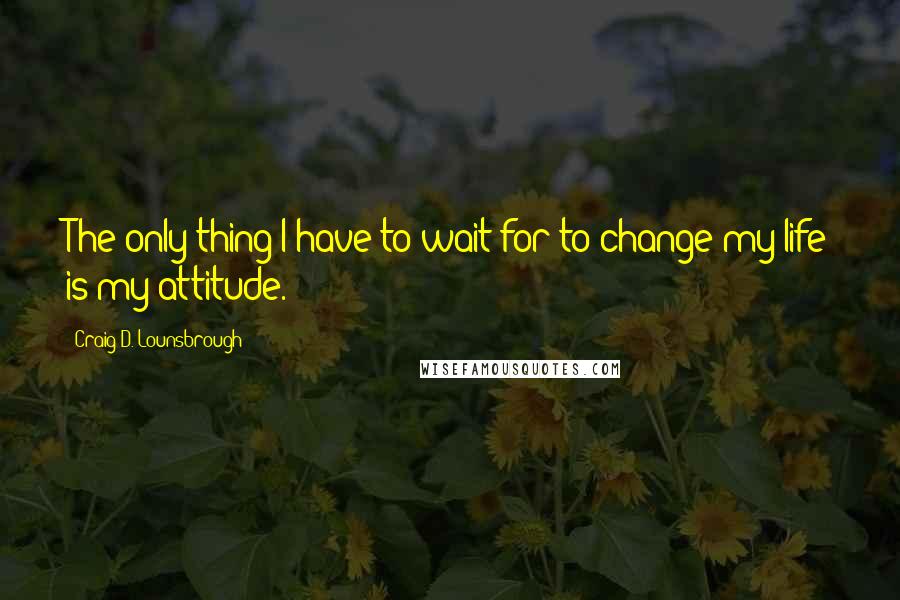 Craig D. Lounsbrough Quotes: The only thing I have to wait for to change my life is my attitude.