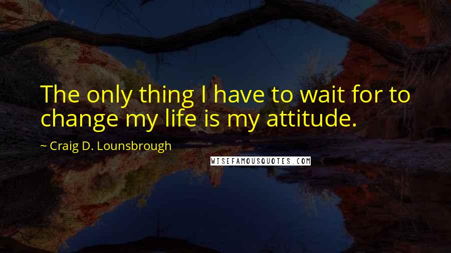 Craig D. Lounsbrough Quotes: The only thing I have to wait for to change my life is my attitude.