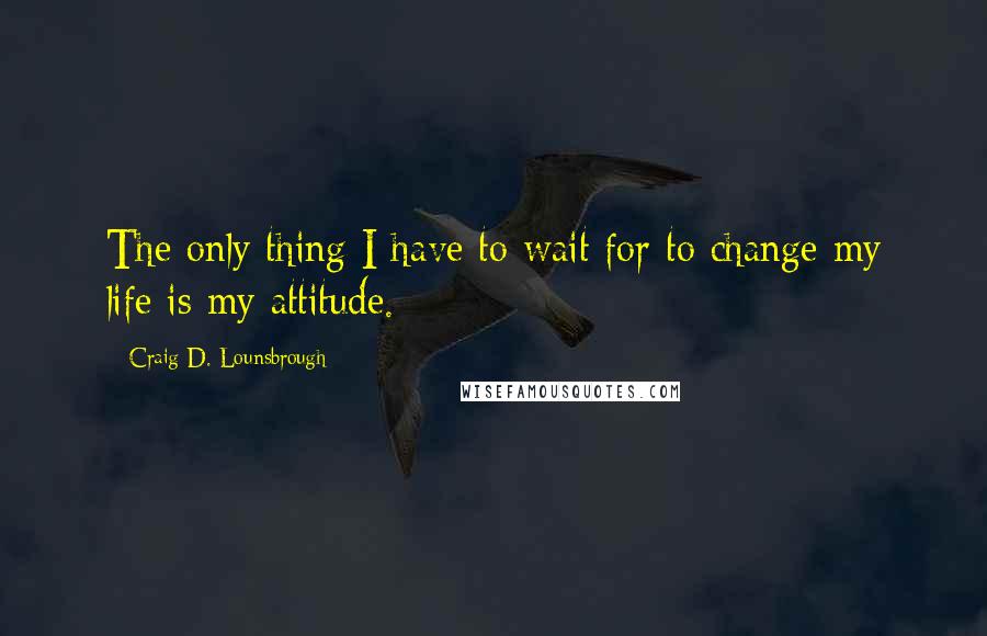 Craig D. Lounsbrough Quotes: The only thing I have to wait for to change my life is my attitude.