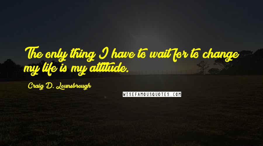 Craig D. Lounsbrough Quotes: The only thing I have to wait for to change my life is my attitude.