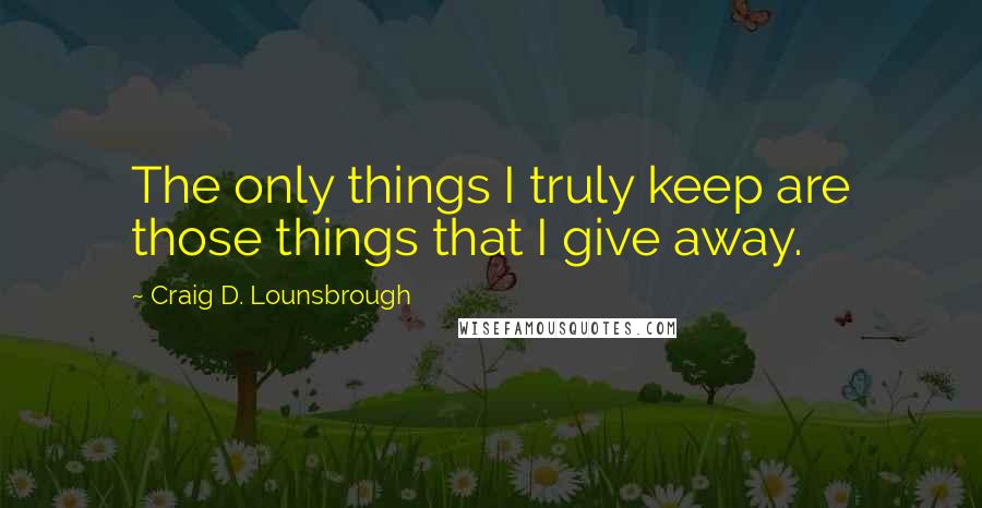 Craig D. Lounsbrough Quotes: The only things I truly keep are those things that I give away.