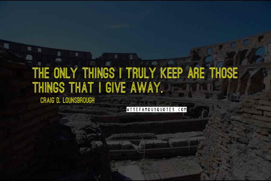 Craig D. Lounsbrough Quotes: The only things I truly keep are those things that I give away.