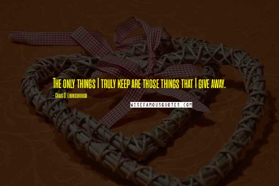 Craig D. Lounsbrough Quotes: The only things I truly keep are those things that I give away.