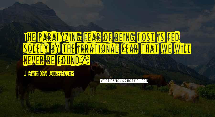 Craig D. Lounsbrough Quotes: The paralyzing fear of being lost is fed solely by the irrational fear that we will never be found.