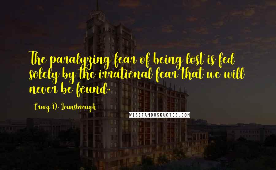 Craig D. Lounsbrough Quotes: The paralyzing fear of being lost is fed solely by the irrational fear that we will never be found.
