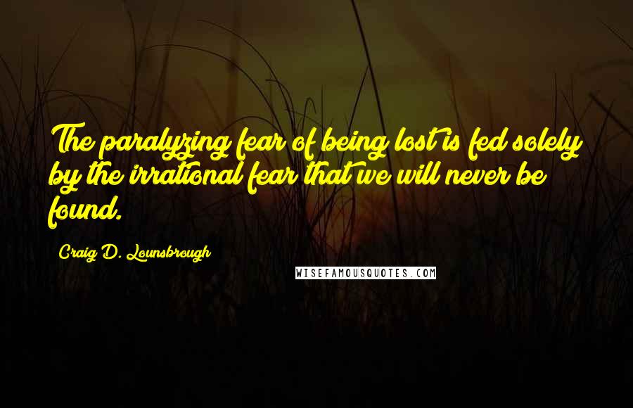Craig D. Lounsbrough Quotes: The paralyzing fear of being lost is fed solely by the irrational fear that we will never be found.