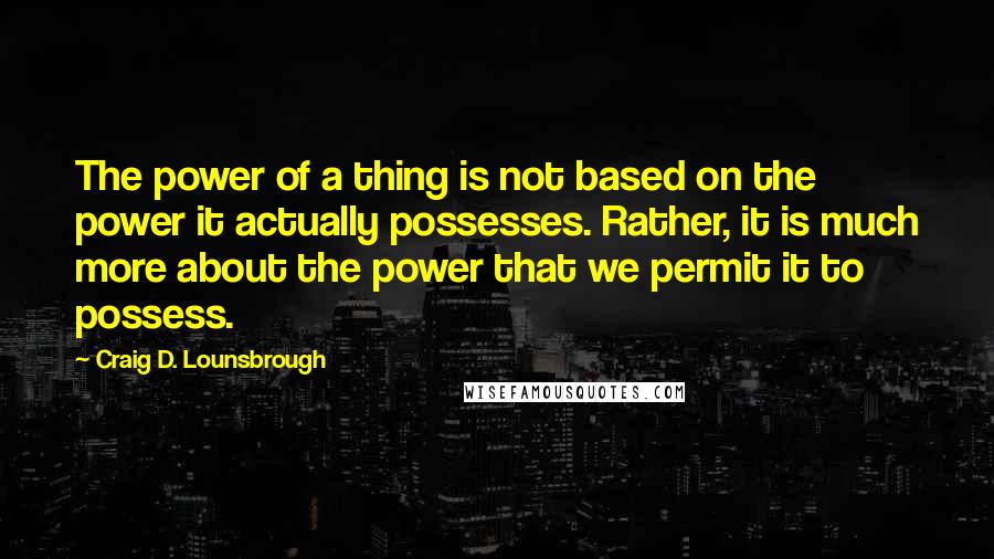 Craig D. Lounsbrough Quotes: The power of a thing is not based on the power it actually possesses. Rather, it is much more about the power that we permit it to possess.