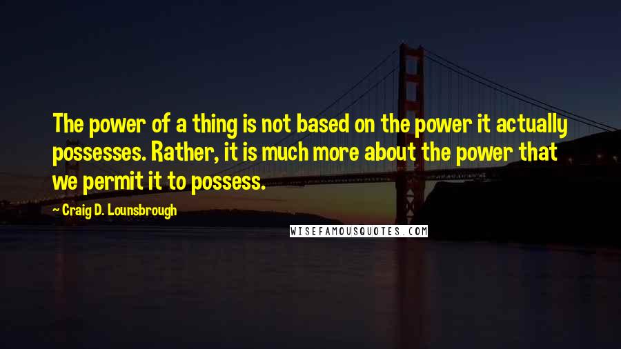 Craig D. Lounsbrough Quotes: The power of a thing is not based on the power it actually possesses. Rather, it is much more about the power that we permit it to possess.