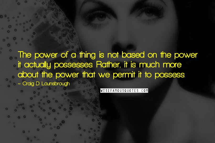 Craig D. Lounsbrough Quotes: The power of a thing is not based on the power it actually possesses. Rather, it is much more about the power that we permit it to possess.