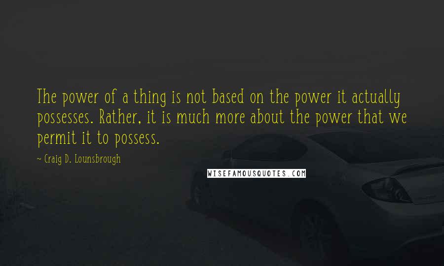 Craig D. Lounsbrough Quotes: The power of a thing is not based on the power it actually possesses. Rather, it is much more about the power that we permit it to possess.