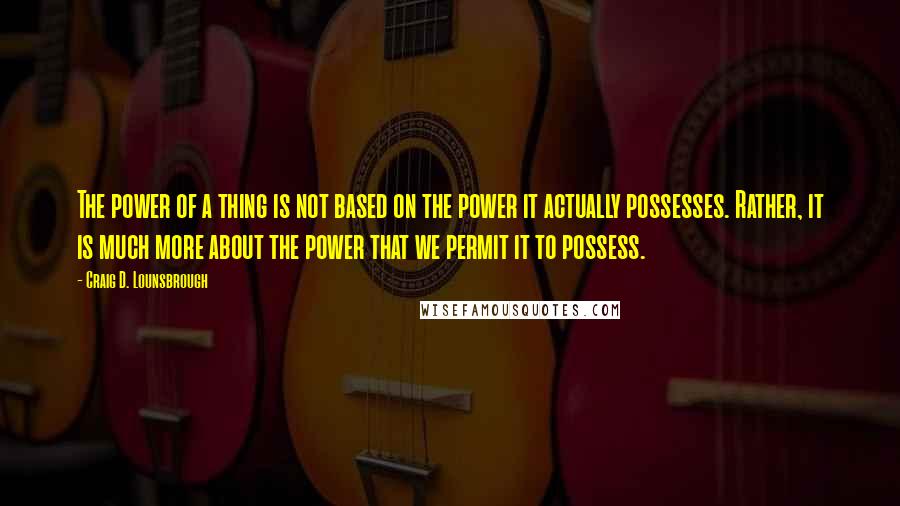 Craig D. Lounsbrough Quotes: The power of a thing is not based on the power it actually possesses. Rather, it is much more about the power that we permit it to possess.