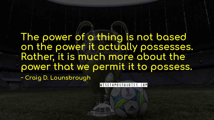 Craig D. Lounsbrough Quotes: The power of a thing is not based on the power it actually possesses. Rather, it is much more about the power that we permit it to possess.