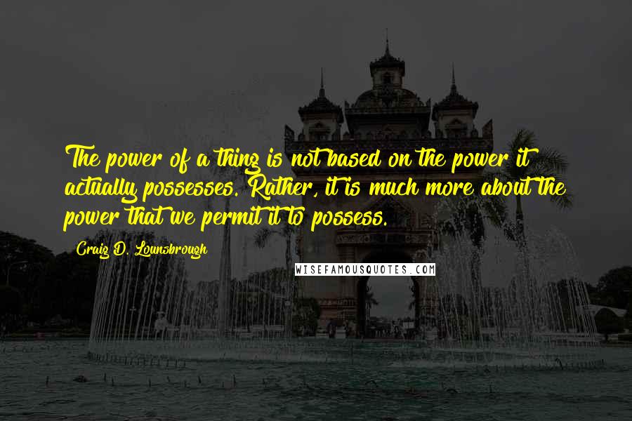 Craig D. Lounsbrough Quotes: The power of a thing is not based on the power it actually possesses. Rather, it is much more about the power that we permit it to possess.