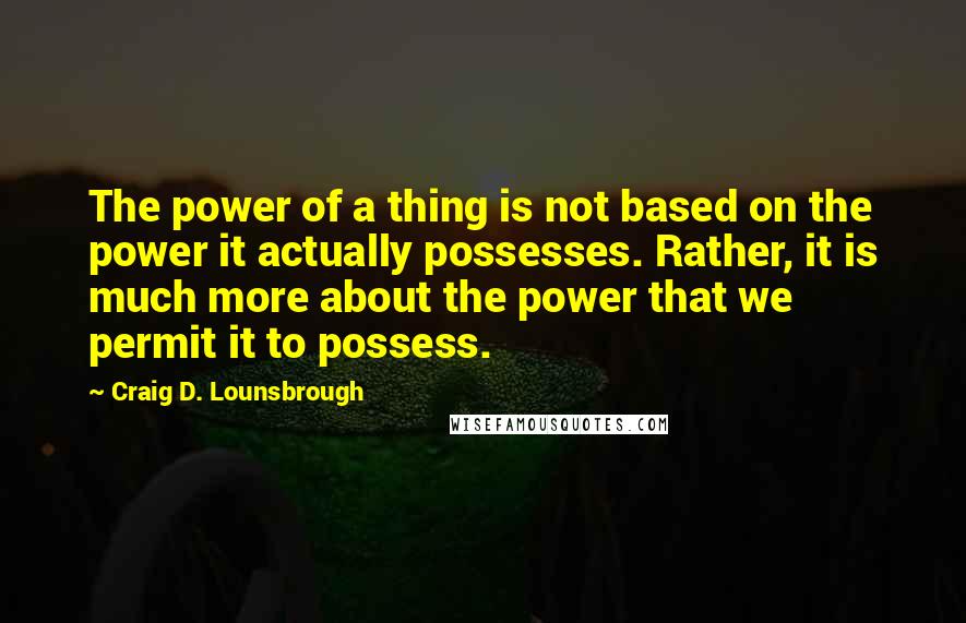 Craig D. Lounsbrough Quotes: The power of a thing is not based on the power it actually possesses. Rather, it is much more about the power that we permit it to possess.