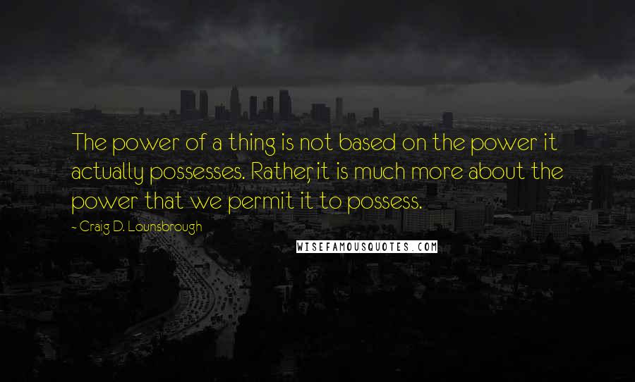 Craig D. Lounsbrough Quotes: The power of a thing is not based on the power it actually possesses. Rather, it is much more about the power that we permit it to possess.