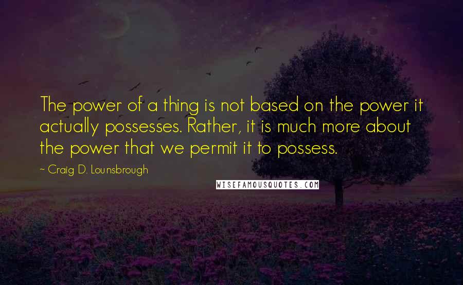 Craig D. Lounsbrough Quotes: The power of a thing is not based on the power it actually possesses. Rather, it is much more about the power that we permit it to possess.