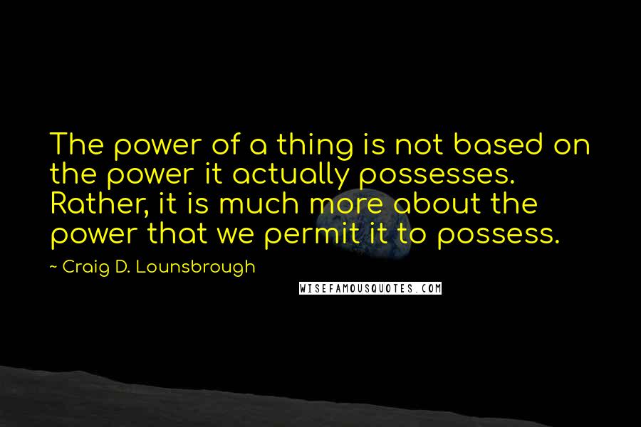 Craig D. Lounsbrough Quotes: The power of a thing is not based on the power it actually possesses. Rather, it is much more about the power that we permit it to possess.