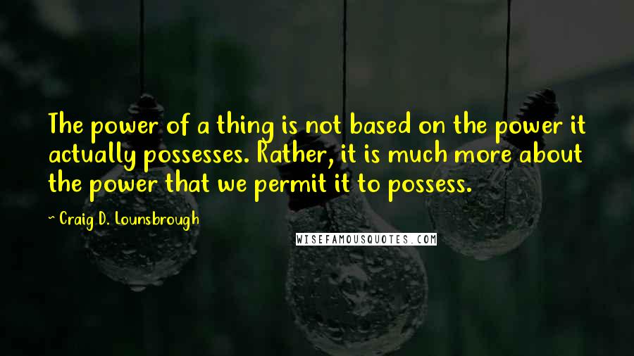 Craig D. Lounsbrough Quotes: The power of a thing is not based on the power it actually possesses. Rather, it is much more about the power that we permit it to possess.