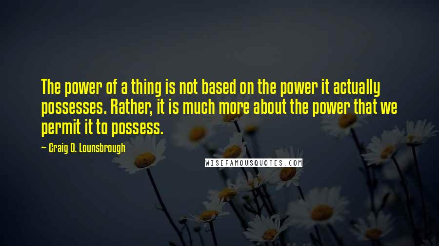 Craig D. Lounsbrough Quotes: The power of a thing is not based on the power it actually possesses. Rather, it is much more about the power that we permit it to possess.